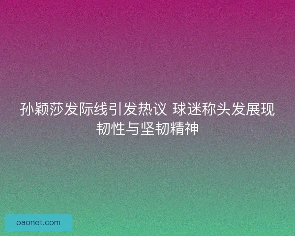 孙颖莎发际线引发热议 球迷称头发展现韧性与坚韧精神